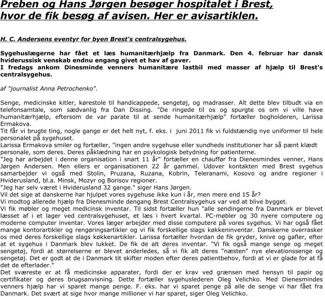 Preben og Hans Jørgen besøger hospitalet i Brest, hvor de fik besøg af avisen. Her er avisartiklen.   H. C. Andersens eventyr for byen Brest's centralsygehus.  Sygehuslægerne har fået et læs humanitærhjælp fra Danmark. Den 4. februar har dansk hviderussisk venskab endnu engang givet et hav af gaver.  I fredags ankom Dinesminde venners humanitære lastbil med masser af hjælp til Brest's centralsygehus.  af "journalist Anna Petrochenko".  Senge, medicinske kitler, kørestole til handicappede, sengetøj, og madrasser. Alt dette blev tilbudt via en telefonsamtale, som sædvanlig fra Dan Dissing. "De ringede til os og spurgte os om vi ville have humanitærhjælp, eftersom de var parate til at sende humanitærhjælp" fortæller bogholderen, Larissa Ermakova. Tit får vi brugte ting, nogle gange er det helt nyt, f. eks. i  juni 2011 fik vi fuldstændig nye uniformer til hele personalet på sygehuset. Larissa Ermakova smiler og fortæller, "ingen andre sygehuse eller sundheds institutioner har så pænt klædt personale, som deres. Deres påklædning har en psykologisk betydning for patienterne. "Jeg har arbejdet i denne organisation i snart 11 år" fortæller en chauffør fra Dienesmindes venner, Hans Jørgen Andersen. Men ellers er organisationen 22 år gammel. Udover kontakten med Brest sygehus  samarbejder vi også med Stolin, Pruzana, Ruzana, Kobrin, Teleranami, Kosovo og andre regioner i Hviderusland, bl.a. Minsk, Mozyr og Borisov regioner. "Jeg har selv været i Hviderusland 32 gange." siger Hans Jørgen.  Vil det sige at danskerne har hjulpet vores sygehuse ikke kun i år, men mere end 15 år? Vi modtog allerede hjælp fra Dienesminde dengang Brest Centralsygehus var ved at blive bygget. Vi fik møbler og meget medicinsk inventar. Til sidst fortæller hun "alle sendingerne fra Danmark er blevet læsset af i et lager ved centralsygehuset, et læs i hvert kvartal. PC-møbler og 30 nyere computere og moderne computer inventar. Vores læger arbejder med disse computere på vores sygehus. Vi har også fået mange kontorartikler og rengøringsartikler og vi fik forskellige slags køkkeninventar. Danskerne overrasker os med deres forskellige slags køkkenartikler. Larissa fortæller hvordan de fik gryder, knive og gafler, efter at et sygehus i Danmark blev lukket. De fik de alt deres inventar. "Vi fik også mange senge og meget sengetøj, fordi at størrelserne er blevet anderledes, så vi fik alt deres "næsten" nye elevationssenge og sengetøj. Det er godt at de i Danmark tit skifter moden efter deres patientbehov, fordi at vi er glade for at få det de efterlader." Det sværeste er at få medicinske apparater, fordi der er krav ved grænsen med hensyn til papir og certifikater og deres brugsanvisning. Dette fortæller sygehuslederen Oleg Velichko. Med Dienesmindes venners hjælp har vi sparet mange penge. F. eks. har vi sparet penge på alle de senge vi har fået fra Danmark. Det svært at sige hvor mange millioner vi har sparet, siger Oleg Velichko.